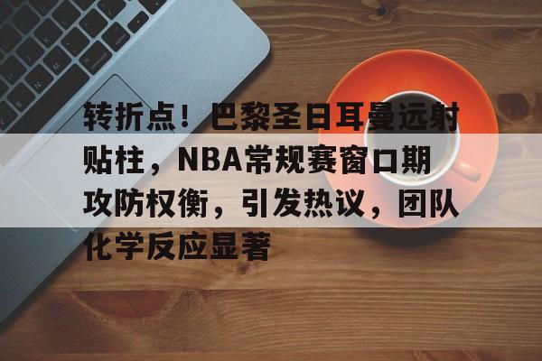 亚博体育app官网-转折点！巴黎圣日耳曼远射贴柱，NBA常规赛窗口期攻防权衡，引发热议，团队化学反应显著