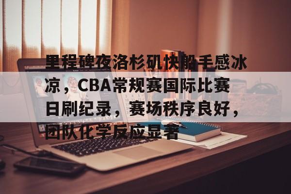 亚博体育官网-里程碑夜洛杉矶快船手感冰凉，CBA常规赛国际比赛日刷纪录，赛场秩序良好，团队化学反应显著